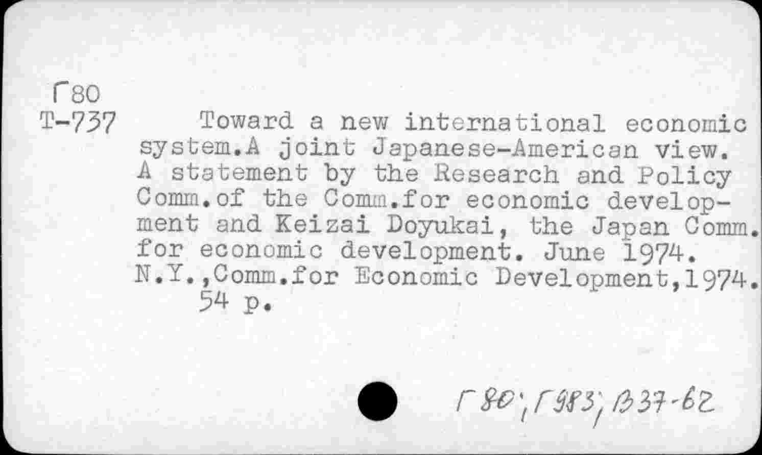 ﻿r 80 T-737
Toward a new international economic system.A joint Japanese-American view. A statement by the Research and Policy Comm.of the Comm.for economic development and Keizai Doyukai, the Japan Comm, for economic development. June 1974. N.Y.,Comm.for Economic Development,1974.
54 p.
